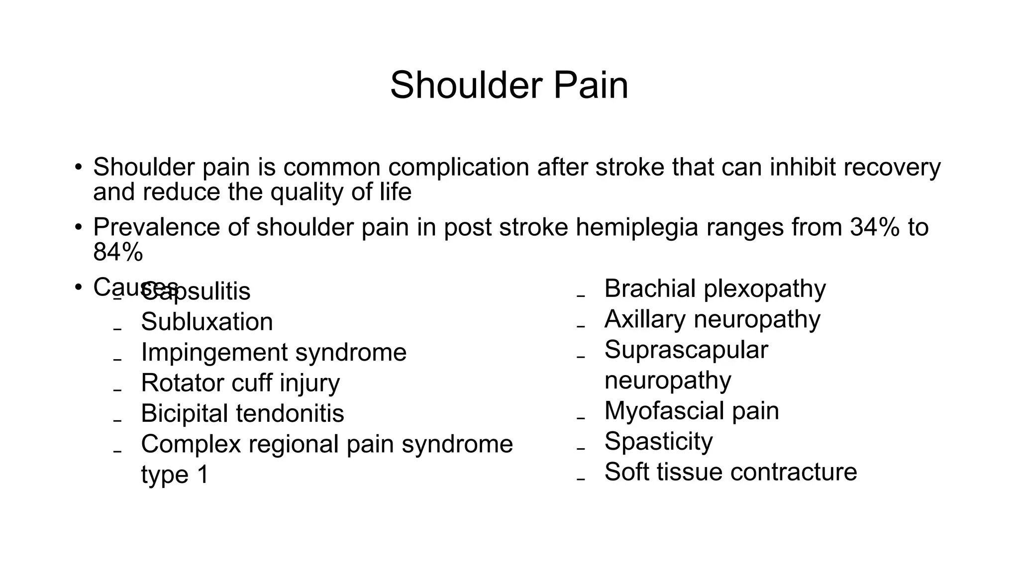 Shoulder Pain
• Shoulder pain is common complication after stroke that can inhibit recovery
and reduce the quality of life
• Prevalence of shoulder pain in post stroke hemiplegia ranges from 34% to
84%
• Causes ₋ Brachial plexopathy
₋ Axillary neuropathy
₋ Suprascapular
neuropathy
₋ Myofascial pain
₋ Spasticity
₋ Soft tissue contracture
₋ Capsulitis
₋ Subluxation
₋ Impingement syndrome
₋ Rotator cuff injury
₋ Bicipital tendonitis
₋ Complex regional pain syndrome
type 1
 