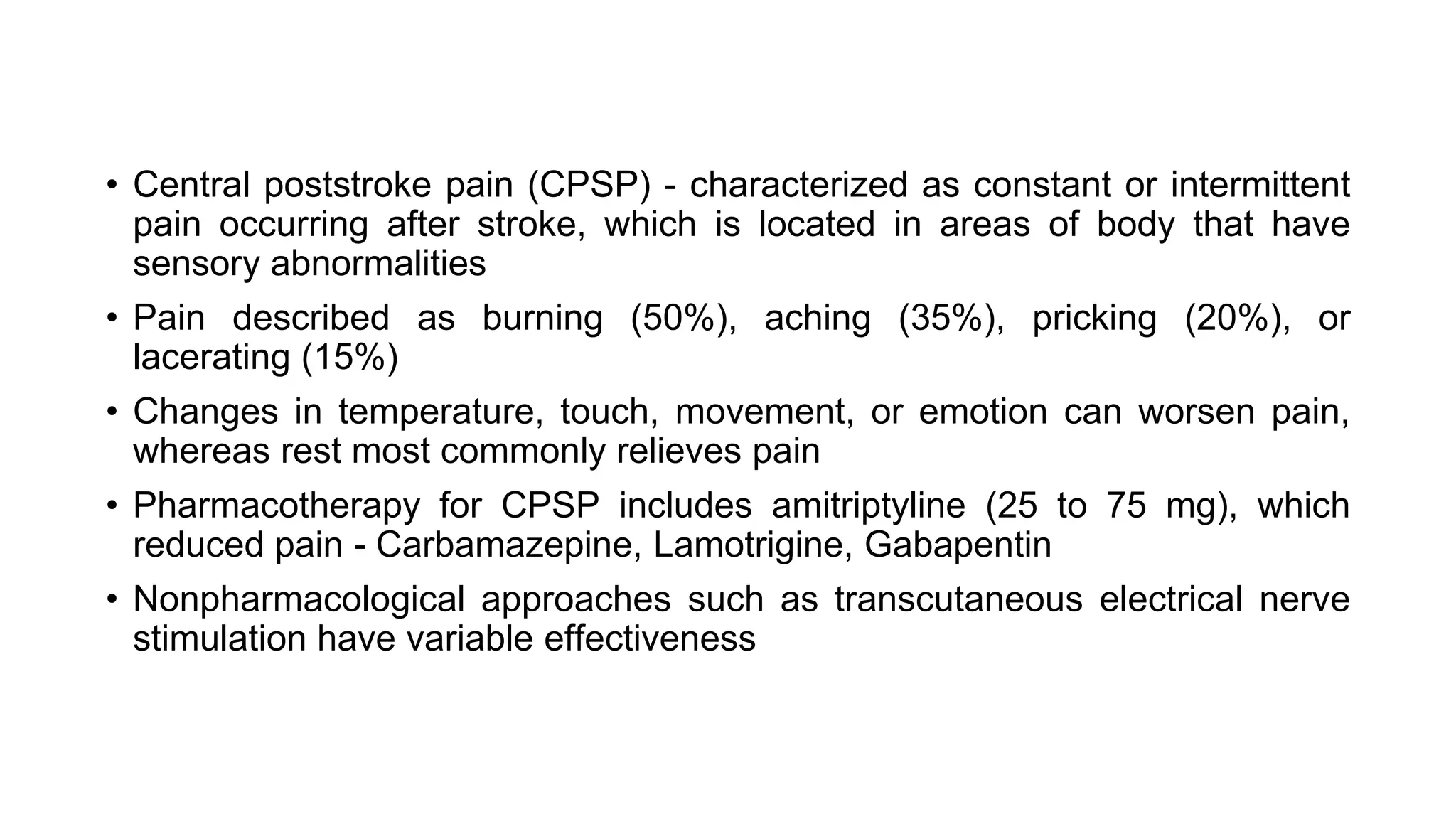 • Central poststroke pain (CPSP) - characterized as constant or intermittent
pain occurring after stroke, which is located in areas of body that have
sensory abnormalities
• Pain described as burning (50%), aching (35%), pricking (20%), or
lacerating (15%)
• Changes in temperature, touch, movement, or emotion can worsen pain,
whereas rest most commonly relieves pain
• Pharmacotherapy for CPSP includes amitriptyline (25 to 75 mg), which
reduced pain - Carbamazepine, Lamotrigine, Gabapentin
• Nonpharmacological approaches such as transcutaneous electrical nerve
stimulation have variable effectiveness
 