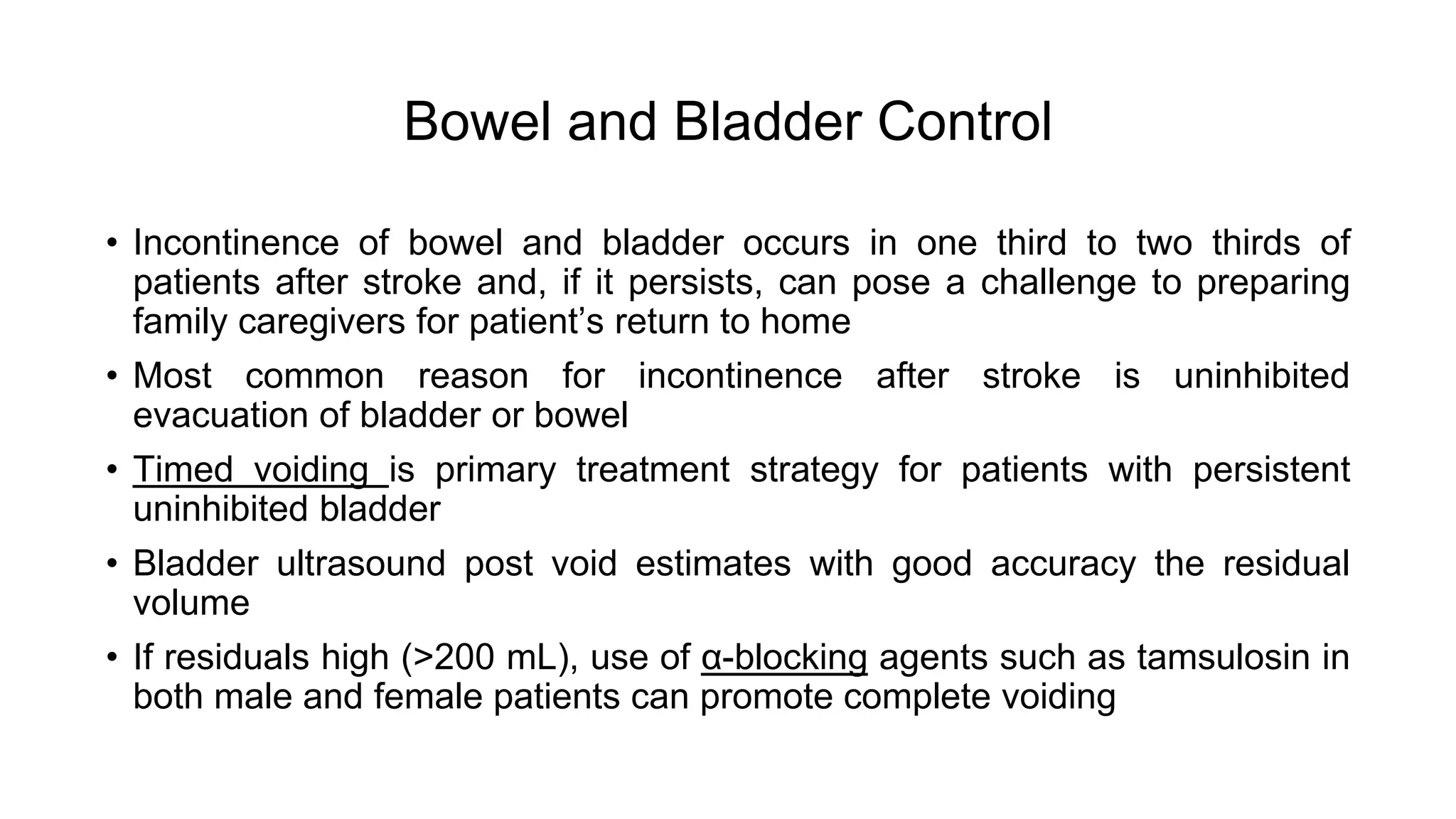 Bowel and Bladder Control
• Incontinence of bowel and bladder occurs in one third to two thirds of
patients after stroke and, if it persists, can pose a challenge to preparing
family caregivers for patient’s return to home
• Most common reason for incontinence after stroke is uninhibited
evacuation of bladder or bowel
• Timed voiding is primary treatment strategy for patients with persistent
uninhibited bladder
• Bladder ultrasound post void estimates with good accuracy the residual
volume
• If residuals high (>200 mL), use of α-blocking agents such as tamsulosin in
both male and female patients can promote complete voiding
 