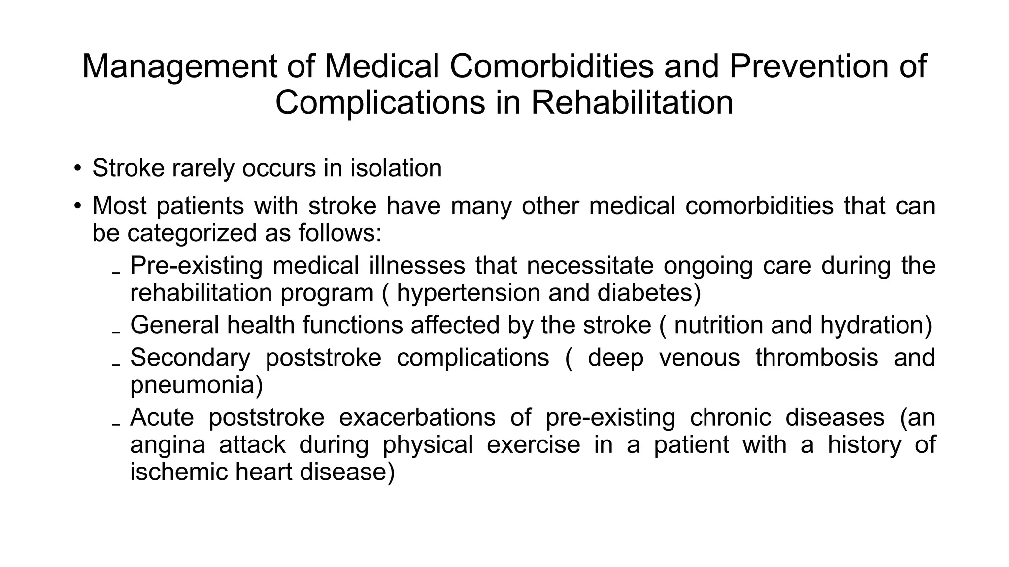 Management of Medical Comorbidities and Prevention of
Complications in Rehabilitation
• Stroke rarely occurs in isolation
• Most patients with stroke have many other medical comorbidities that can
be categorized as follows:
₋ Pre-existing medical illnesses that necessitate ongoing care during the
rehabilitation program ( hypertension and diabetes)
₋ General health functions affected by the stroke ( nutrition and hydration)
₋ Secondary poststroke complications ( deep venous thrombosis and
pneumonia)
₋ Acute poststroke exacerbations of pre-existing chronic diseases (an
angina attack during physical exercise in a patient with a history of
ischemic heart disease)
 