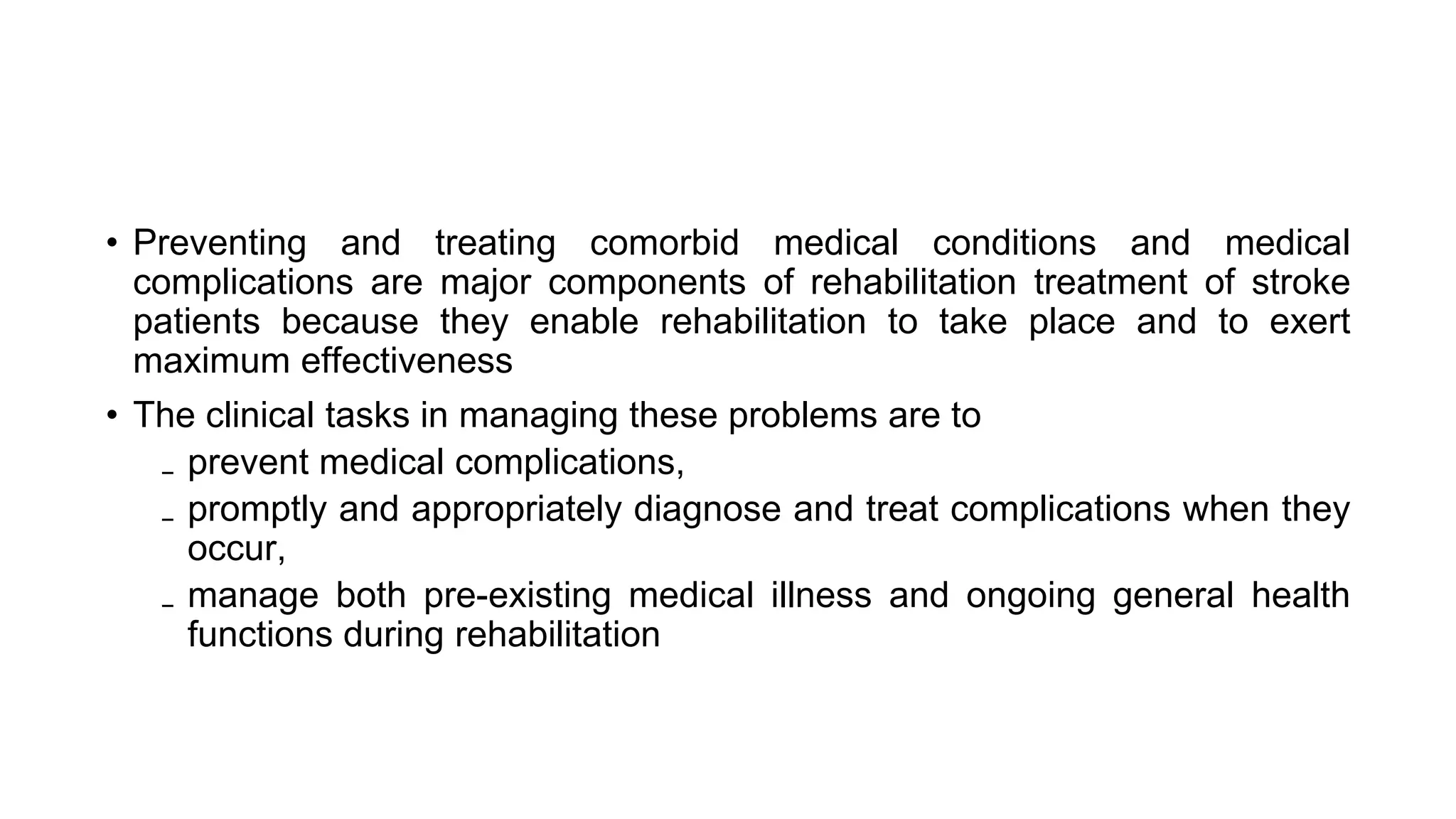 • Preventing and treating comorbid medical conditions and medical
complications are major components of rehabilitation treatment of stroke
patients because they enable rehabilitation to take place and to exert
maximum effectiveness
• The clinical tasks in managing these problems are to
₋ prevent medical complications,
₋ promptly and appropriately diagnose and treat complications when they
occur,
₋ manage both pre-existing medical illness and ongoing general health
functions during rehabilitation
 