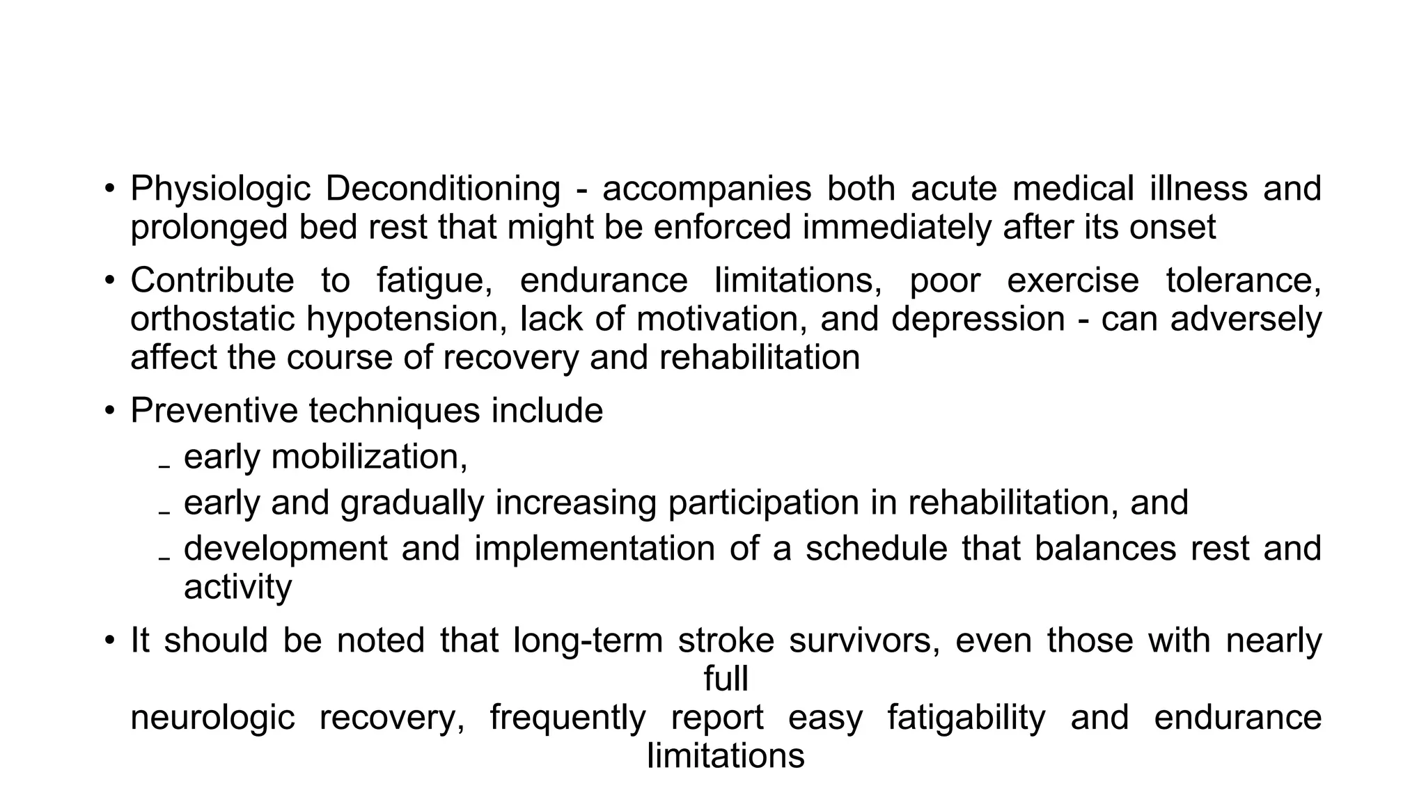 • Physiologic Deconditioning - accompanies both acute medical illness and
prolonged bed rest that might be enforced immediately after its onset
• Contribute to fatigue, endurance limitations, poor exercise tolerance,
orthostatic hypotension, lack of motivation, and depression - can adversely
affect the course of recovery and rehabilitation
• Preventive techniques include
₋ early mobilization,
₋ early and gradually increasing participation in rehabilitation, and
₋ development and implementation of a schedule that balances rest and
activity
• It should be noted that long-term stroke survivors, even those with nearly
full
neurologic recovery, frequently report easy fatigability and endurance
limitations
 