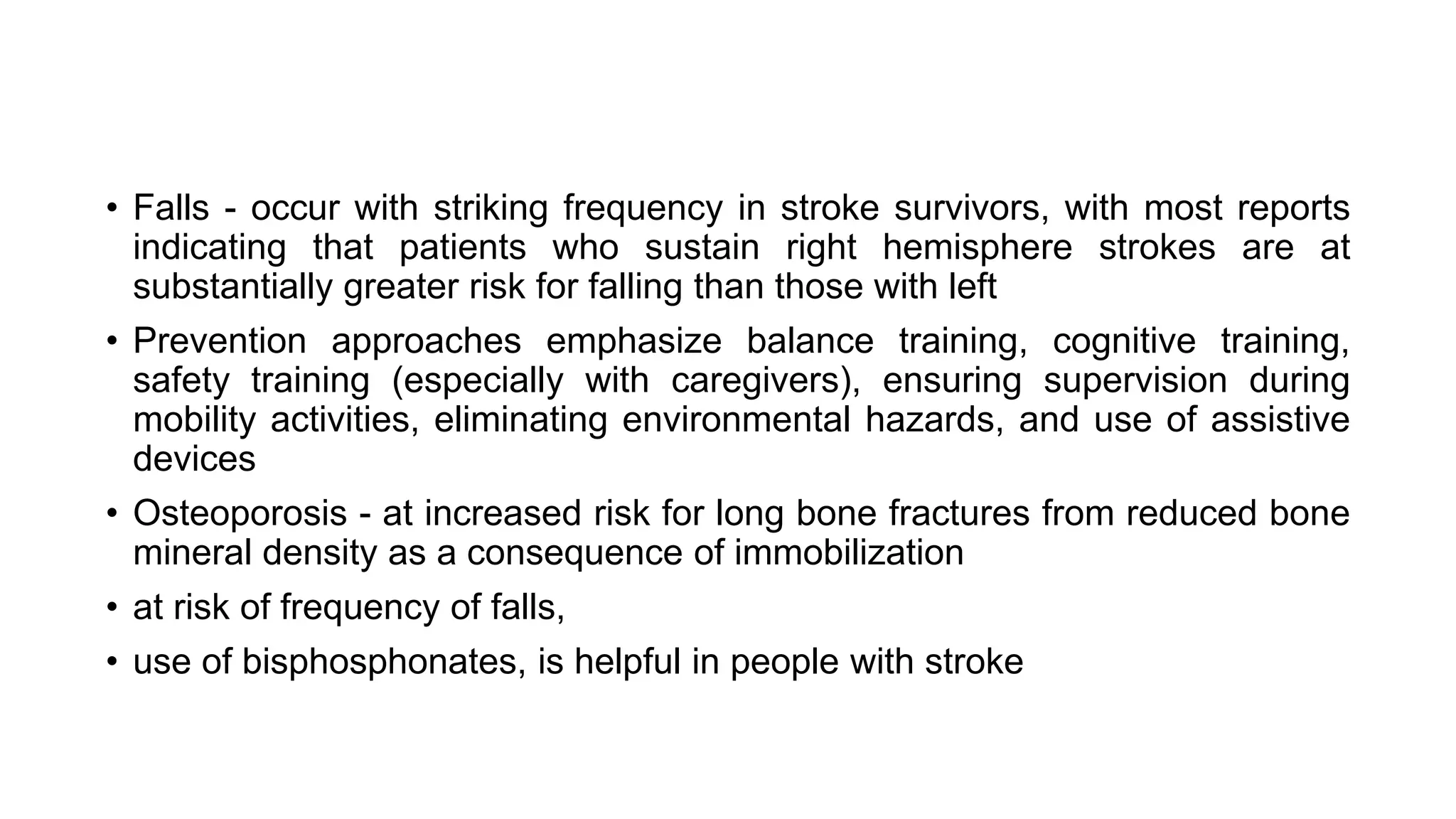 • Falls - occur with striking frequency in stroke survivors, with most reports
indicating that patients who sustain right hemisphere strokes are at
substantially greater risk for falling than those with left
• Prevention approaches emphasize balance training, cognitive training,
safety training (especially with caregivers), ensuring supervision during
mobility activities, eliminating environmental hazards, and use of assistive
devices
• Osteoporosis - at increased risk for long bone fractures from reduced bone
mineral density as a consequence of immobilization
• at risk of frequency of falls,
• use of bisphosphonates, is helpful in people with stroke
 