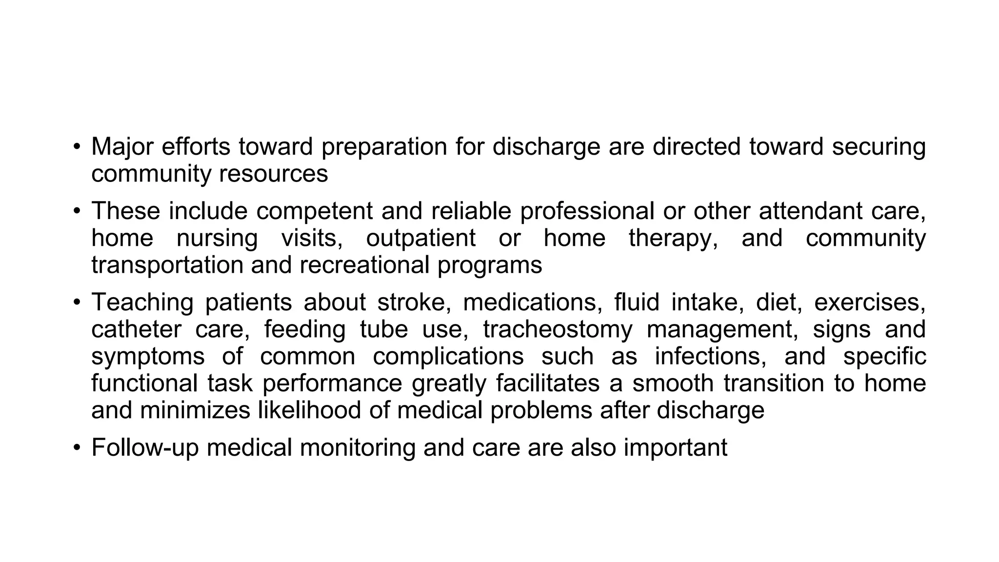 • Major efforts toward preparation for discharge are directed toward securing
community resources
• These include competent and reliable professional or other attendant care,
home nursing visits, outpatient or home therapy, and community
transportation and recreational programs
• Teaching patients about stroke, medications, fluid intake, diet, exercises,
catheter care, feeding tube use, tracheostomy management, signs and
symptoms of common complications such as infections, and specific
functional task performance greatly facilitates a smooth transition to home
and minimizes likelihood of medical problems after discharge
• Follow-up medical monitoring and care are also important
 