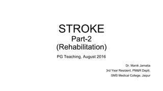 STROKE
Part-2
(Rehabilitation)
Dr. Manik Jamatia
3rd Year Resident, PM&R Deptt.
SMS Medical College, Jaipur
PG Teaching, August 2016
 