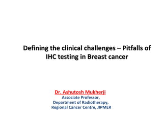Defining the clinical challenges – Pitfalls ofDefining the clinical challenges – Pitfalls of
IHC testing in Breast cancerIHC testing in Breast cancer
Dr. Ashutosh Mukherji
Associate Professor,
Department of Radiotherapy,
Regional Cancer Centre, JIPMER
 