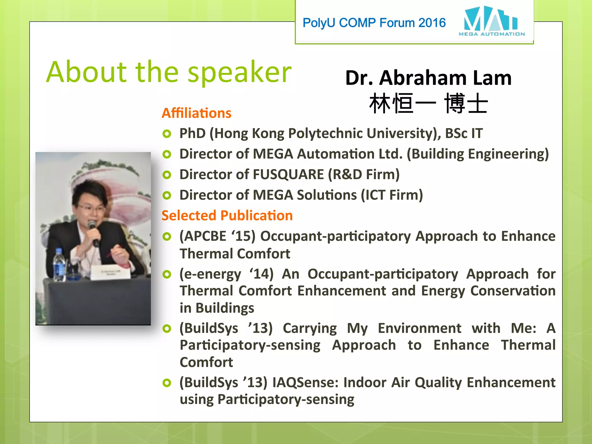 PolyU COMP Forum 2016
About	the	speaker
Aﬃliaons	
›  PhD	(Hong	Kong	Polytechnic	University),	BSc	IT		
›  Director	of	MEGA	Automaon	Ltd.	(Building	Engineering)	
›  Director	of	FUSQUARE	(RD	Firm)	
›  Director	of	MEGA	Soluons	(ICT	Firm)	
Selected	Publicaon	
›  (APCBE	‘15)	Occupant-parcipatory	Approach	to	Enhance	
Thermal	Comfort	
›  (e-energy	 ‘14)	 An	 Occupant-parcipatory	 Approach	 for	
Thermal	Comfort	Enhancement	and	Energy	Conservaon	
in	Buildings	
›  (BuildSys	 ’13)	 Carrying	 My	 Environment	 with	 Me:	 A	
Parcipatory-sensing	 Approach	 to	 Enhance	 Thermal	
Comfort	
›  (BuildSys	’13)	IAQSense:	Indoor	Air	Quality	Enhancement	
using	Parcipatory-sensing	
Dr.	Abraham	Lam		
林恒一 博士
 