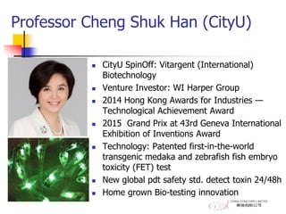Professor Cheng Shuk Han (CityU)
 CityU SpinOff: Vitargent (International)
Biotechnology
 Venture Investor: WI Harper Group
 2014 Hong Kong Awards for Industries —
Technological Achievement Award
 2015 Grand Prix at 43rd Geneva International
Exhibition of Inventions Award
 Technology: Patented first-in-the-world
transgenic medaka and zebrafish fish embryo
toxicity (FET) test
 New global pdt safety std. detect toxin 24/48h
 Home grown Bio-testing innovation
 