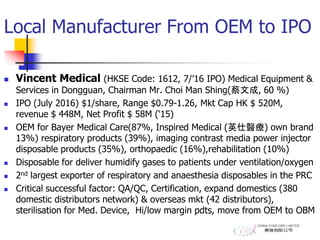 Local Manufacturer From OEM to IPO
 Vincent Medical (HKSE Code: 1612, 7/’16 IPO) Medical Equipment &
Services in Dongguan, Chairman Mr. Choi Man Shing(蔡文成, 60 %)
 IPO (July 2016) $1/share, Range $0.79-1.26, Mkt Cap HK $ 520M,
revenue $ 448M, Net Profit $ 58M (‘15)
 OEM for Bayer Medical Care(87%, Inspired Medical (英仕醫療) own brand
13%) respiratory products (39%), imaging contrast media power injector
disposable products (35%), orthopaedic (16%),rehabilitation (10%)
 Disposable for deliver humidify gases to patients under ventilation/oxygen
 2nd largest exporter of respiratory and anaesthesia disposables in the PRC
 Critical successful factor: QA/QC, Certification, expand domestics (380
domestic distributors network) & overseas mkt (42 distributors),
sterilisation for Med. Device, Hi/low margin pdts, move from OEM to OBM
 
