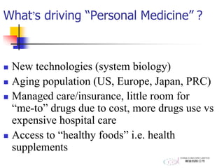 What’s driving “Personal Medicine” ?
 New technologies (system biology)
 Aging population (US, Europe, Japan, PRC)
 Managed care/insurance, little room for
“me-to” drugs due to cost, more drugs use vs
expensive hospital care
 Access to “healthy foods” i.e. health
supplements
 