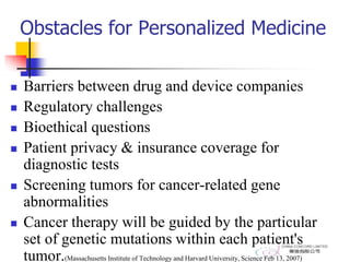 Obstacles for Personalized Medicine
 Barriers between drug and device companies
 Regulatory challenges
 Bioethical questions
 Patient privacy & insurance coverage for
diagnostic tests
 Screening tumors for cancer-related gene
abnormalities
 Cancer therapy will be guided by the particular
set of genetic mutations within each patient's
tumor.(Massachusetts Institute of Technology and Harvard University, Science Feb 13, 2007)
 