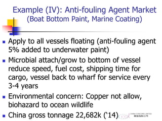 Example (IV): Anti-fouling Agent Market
(Boat Bottom Paint, Marine Coating)
 Apply to all vessels floating (anti-fouling agent
5% added to underwater paint)
 Microbial attach/grow to bottom of vessel
reduce speed, fuel cost, shipping time for
cargo, vessel back to wharf for service every
3-4 years
 Environmental concern: Copper not allow,
biohazard to ocean wildlife
 China gross tonnage 22,682k (‘14)
 