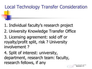 Local Technology Transfer Consideration
1. Individual faculty’s research project
2. University Knowledge Transfer Office
3. Licensing agreement: sold off or
royalty/profit split, risk ? University
involvement ?
4. Split of interest: university,
department, research team: faculty,
research fellows, if any
 