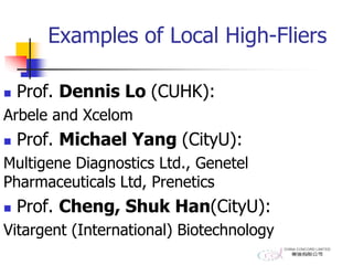 Examples of Local High-Fliers
 Prof. Dennis Lo (CUHK):
Arbele and Xcelom
 Prof. Michael Yang (CityU):
Multigene Diagnostics Ltd., Genetel
Pharmaceuticals Ltd, Prenetics
 Prof. Cheng, Shuk Han(CityU):
Vitargent (International) Biotechnology
 