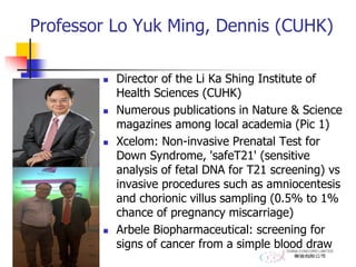Professor Lo Yuk Ming, Dennis (CUHK)
 Director of the Li Ka Shing Institute of
Health Sciences (CUHK)
 Numerous publications in Nature & Science
magazines among local academia (Pic 1)
 Xcelom: Non-invasive Prenatal Test for
Down Syndrome, 'safeT21' (sensitive
analysis of fetal DNA for T21 screening) vs
invasive procedures such as amniocentesis
and chorionic villus sampling (0.5% to 1%
chance of pregnancy miscarriage)
 Arbele Biopharmaceutical: screening for
signs of cancer from a simple blood draw
 