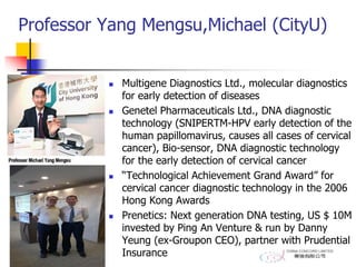Professor Yang Mengsu,Michael (CityU)
 Multigene Diagnostics Ltd., molecular diagnostics
for early detection of diseases
 Genetel Pharmaceuticals Ltd., DNA diagnostic
technology (SNIPERTM-HPV early detection of the
human papillomavirus, causes all cases of cervical
cancer), Bio-sensor, DNA diagnostic technology
for the early detection of cervical cancer
 “Technological Achievement Grand Award” for
cervical cancer diagnostic technology in the 2006
Hong Kong Awards
 Prenetics: Next generation DNA testing, US $ 10M
invested by Ping An Venture & run by Danny
Yeung (ex-Groupon CEO), partner with Prudential
Insurance
 