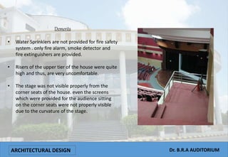 ARCHITECTURAL DESIGN Dr. B.R.A AUDITORIUM
Demerits
• Water Sprinklers are not provided for fire safety
system . only fire alarm, smoke detector and
fire extinguishers are provided.
• Risers of the upper tier of the house were quite
high and thus, are very uncomfortable.
• The stage was not visible properly from the
corner seats of the house. even the screens
which were provided for the audience sitting
on the corner seats were not properly visible
due to the curvature of the stage.
 