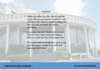 ARCHITECTURAL DESIGN Dr. B.R.A AUDITORIUM
Standards
• Water sprinklers are the fastest and the
most effective preventive method in case
of indoor fire. Hence a public building like
this must be provided with water
sprinklers.
• In no case, the riser height shall exceed
175mm. here, risers measured about
200mm in the last row of the upper tier.
• The house shall be designed in such a way
that the stage is visible from each and
every seat with ease.
 