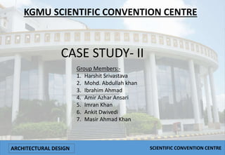 KGMU SCIENTIFIC CONVENTION CENTRE
CASE STUDY- II
Group Members:-
1. Harshit Srivastava
2. Mohd. Abdullah khan
3. Ibrahim Ahmad
4. Amir Azhar Ansari
5. Imran Khan
6. Ankit Dwivedi
7. Masir Ahmad Khan
ARCHITECTURAL DESIGN SCIENTIFIC CONVENTION CENTRE
 