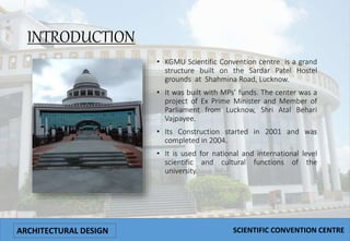 INTRODUCTION
• KGMU Scientific Convention centre is a grand
structure built on the Sardar Patel Hostel
grounds at Shahmina Road, Lucknow.
• It was built with MPs’ funds. The center was a
project of Ex Prime Minister and Member of
Parliament from Lucknow, Shri Atal Behari
Vajpayee.
• Its Construction started in 2001 and was
completed in 2004.
• It is used for national and international level
scientific and cultural functions of the
university.
ARCHITECTURAL DESIGN SCIENTIFIC CONVENTION CENTRE
 