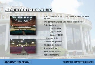 ARCHITECTURAL FEATURES
• The Convention Centre has a floor area of 200,000
sq feet.
• The dome measures 52.5 metre in diameter.
• 3 Auditorium
-Capacity 200
-Capacity 400
-Capacity 1050
• 2 banquet halls
• 2 exhibition galleries
• An open air theatre
• A general library
• Audiovisual library
• Rehearsal rooms
Auditorium of Cap. 400
Auditorium of Cap. 1050
ARCHITECTURAL DESIGN SCIENTIFIC CONVENTION CENTRE
 