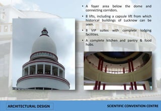 • A foyer area below the dome and
connecting corridors.
• 8 lifts, including a capsule lift from which
historical buildings of Lucknow can be
seen.
• 8 VIP suites with complete lodging
facilities.
• A complete kitchen and pantry & food
hubs.
ARCHITECTURAL DESIGN SCIENTIFIC CONVENTION CENTRE
 