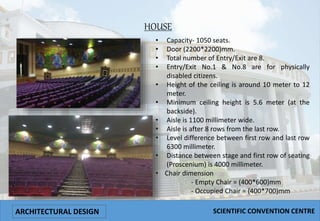 HOUSE
• Capacity- 1050 seats.
• Door (2200*2200)mm.
• Total number of Entry/Exit are 8.
• Entry/Exit No.1 & No.8 are for physically
disabled citizens.
• Height of the ceiling is around 10 meter to 12
meter.
• Minimum ceiling height is 5.6 meter (at the
backside).
• Aisle is 1100 millimeter wide.
• Aisle is after 8 rows from the last row.
• Level difference between first row and last row
6300 millimeter.
• Distance between stage and first row of seating
(Proscenium) is 4000 millimeter.
• Chair dimension
- Empty Chair = (400*600)mm
- Occupied Chair = (400*700)mm
ARCHITECTURAL DESIGN SCIENTIFIC CONVENTION CENTRE
 