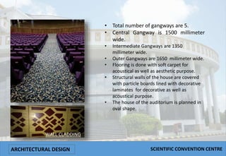 • Total number of gangways are 5.
• Central Gangway is 1500 millimeter
wide.
• Intermediate Gangways are 1350
millimeter wide.
• Outer Gangways are 1650 millimeter wide.
• Flooring is done with soft carpet for
acoustical as well as aesthetic purpose.
• Structural walls of the house are covered
with particle boards lined with decorative
laminates for decorative as well as
acoustical purpose.
• The house of the auditorium is planned in
oval shape.
WALL CLADDING
ARCHITECTURAL DESIGN SCIENTIFIC CONVENTION CENTRE
 