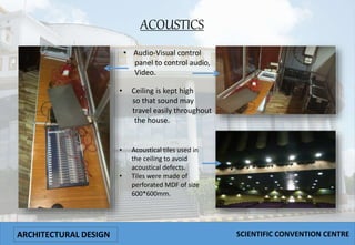 ACOUSTICS
• Audio-Visual control
panel to control audio,
Video.
• Acoustical tiles used in
the ceiling to avoid
acoustical defects.
• Tiles were made of
perforated MDF of size
600*600mm.
• Ceiling is kept high
so that sound may
travel easily throughout
the house.
ARCHITECTURAL DESIGN SCIENTIFIC CONVENTION CENTRE
 