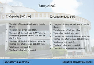 Banquet hall
 Capacity (400 pax)
• The plan of banquet hall was in circular
shape.
• The diameter of hall was 20 m.
• The roof of the hall was SLANT due to
auditorium present above the hall on
the first floor.
• The floor of the hall is finished with the
vitrified tiles of dimension 600x600 mm.
• Total no. of entry/exit 4.
• The false ceiling was provided.
 Capacity (200 pax)
• The plan of banquet hall was in circular
shape.
• The diameter of hall was 16m.
• The roof of the hall was plain.
• The floor of the hall is finished with the
vitrified tiles of dimension 600x600 mm.
• Total no. of entry/exit 3.
• The false ceiling was provided.
• There was no intermediate columns.
ARCHITECTURAL DESIGN SCIENTIFIC CONVENTION CENTRE
 