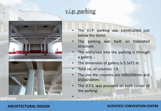 v.i.p. parking
• The V.I.P. parking was constructed just
below the dome.
• The parking was built on trabeated
structure.
• The entry/exit into the parking is through
a gallery .
• The dimension of gallery is 5.5x71 m.
• Total no. of columns :19
• The size the columns are 500x500mm and
650x650mm.
• The O.T.S. was provided on both corner of
the parking.
• .
ARCHITECTURAL DESIGN SCIENTIFIC CONVENTION CENTRE
 