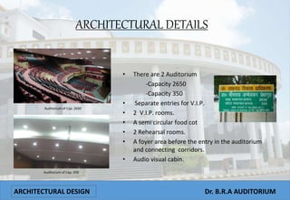ARCHITECTURAL DETAILS
ARCHITECTURAL DESIGN Dr. B.R.A AUDITORIUM
Auditorium of Cap. 2650
Auditorium of Cap. 350
• There are 2 Auditorium
-Capacity 2650
-Capacity 350
• Separate entries for V.I.P.
• 2 V.I.P. rooms.
• A semi circular food cot
• 2 Rehearsal rooms.
• A foyer area before the entry in the auditorium
and connecting corridors.
• Audio visual cabin.
 
