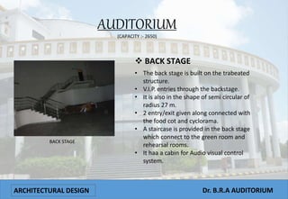 ARCHITECTURAL DESIGN Dr. B.R.A AUDITORIUM
AUDITORIUM
(CAPACITY :- 2650)
BACK STAGE
 BACK STAGE
• The back stage is built on the trabeated
structure.
• V.I.P. entries through the backstage.
• It is also in the shape of semi circular of
radius 27 m.
• 2 entry/exit given along connected with
the food cot and cyclorama.
• A staircase is provided in the back stage
which connect to the green room and
rehearsal rooms.
• It haa a cabin for Audio visual control
system.
 