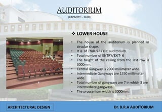 ARCHITECTURAL DESIGN Dr. B.R.A AUDITORIUM
• The house of the auditorium is planned in
circular shape.
• It is of THRUST TYPE auditorium.
• Total number of ENTRY/EXIT- 6
• The height of the ceiling from the last row is
3000mm.
• Central Gangway is 2000 millimeter wide.
• Intermediate Gangways are 1350 millimeter
wide.
• Total number of gangways are 7 in which 3 are
intermediate gangways.
• The proscenium width is 3000mm.
AUDITORIUM
(CAPACITY :- 2650)
 LOWER HOUSE
 