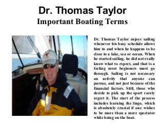 Dr. Thomas Taylor
Important Boating Terms
Dr. Thomas Taylor enjoys sailing
whenever his busy schedule allows
him to and when he happens to be
close to a lake, sea or ocean. When
he started sailing, he did not really
know what to expect, and that is a
feeling most beginners must go
through. Sailing is not necessary
an activity that anyone can
pursue, and not just because of the
financial factors. Still, those who
decide to pick up the sport rarely
regret it. The start of the process
includes learning the lingo, which
is absolutely crucial if one wishes
to be more than a mere spectator
while being on the boat.
 