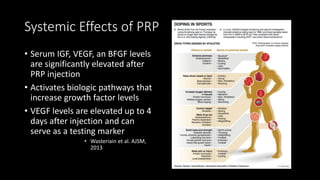Systemic Effects of PRP
• Serum IGF, VEGF, an BFGF levels
are significantly elevated after
PRP injection
• Activates biologic pathways that
increase growth factor levels
• VEGF levels are elevated up to 4
days after injection and can
serve as a testing marker
• Wasteriain et al. AJSM,
2013
 