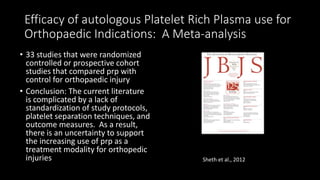 Efficacy of autologous Platelet Rich Plasma use for
Orthopaedic Indications: A Meta-analysis
• 33 studies that were randomized
controlled or prospective cohort
studies that compared prp with
control for orthopaedic injury
• Conclusion: The current literature
is complicated by a lack of
standardization of study protocols,
platelet separation techniques, and
outcome measures. As a result,
there is an uncertainty to support
the increasing use of prp as a
treatment modality for orthopedic
injuries Sheth et al., 2012
 