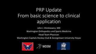 PRP Update
From basic science to clinical
application
John J. Klimkiewicz, MD
Washington Orthopedics and Sports Medicine
Head Team Physician
Washington Capitals Hockey Club & Georgetown University Hoyas
 