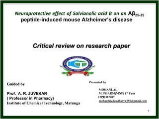 1
Neuroprotective effect of Salvianolic acid B on an Aβ25-35
peptide-induced mouse Alzheimer’s disease
Presented by
MOHANLAL
M. PHARM(MNP) 1st Year
15PHM2007
mohanlalchoudhary1992@gmail.com
Guided by
Prof. A. R. JUVEKAR
( Professor in Pharmacy)
Institute of Chemical Technology, Matunga
Critical review on research paper
 