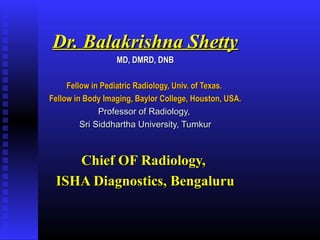 Dr. Balakrishna ShettyDr. Balakrishna Shetty
MD, DMRD, DNBMD, DMRD, DNB
Fellow in Pediatric Radiology, Univ. of Texas.Fellow in Pediatric Radiology, Univ. of Texas.
Fellow in Body Imaging, Baylor College, Houston, USA.Fellow in Body Imaging, Baylor College, Houston, USA.
Professor of Radiology,Professor of Radiology,
Sri Siddhartha University, TumkurSri Siddhartha University, Tumkur
Chief OF Radiology,Chief OF Radiology,
ISHA Diagnostics, BengaluruISHA Diagnostics, Bengaluru
 