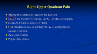 Right Upper Quadrant Pain
 Among the commonest reasons for ED visit
 USG is the modality of choice, occ CT or MRI are required
 Liver: Ac hepatitis, abscess, hydatid
 Gall Bladder: calculi, ac. cholecystitis & its complications,
Mirrizi syndrome
 Acute pancreatitis
 Peptic ulcer disease
 