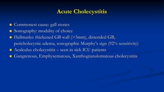 Acute Cholecystitis
 Commonest cause: gall stones
 Sonography: modality of choice
 Hallmarks: thickened GB wall (>3mm), distended GB,
pericholecystic edema, sonographic Murphy’s sign (92% sensitivity)
 Acalculus cholecystitis – seen in sick ICU patients
 Gangrenous, Emphysematous, Xanthogranulomatous cholecystitis
 