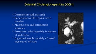 Oriental Cholangiohepatitits (OCH)
• Common in south east Asia
• Rec episodes of RUQ pain, fever,
jaundice
• Multiple intra and extrahepatic
strictures
• Intraductal calculi specially in absence
of gall stones
• Segmental atrophy specially of lateral
segment of left lobe
 