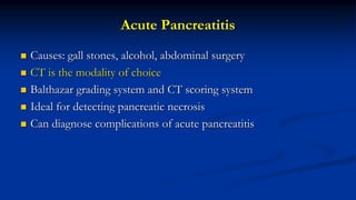 Acute Pancreatitis
 Causes: gall stones, alcohol, abdominal surgery
 CT is the modality of choice
 Balthazar grading system and CT scoring system
 Ideal for detecting pancreatic necrosis
 Can diagnose complications of acute pancreatitis
 