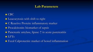 Lab Parameters
 CBC
 Leucocytosis with shift to right
 C Reactive Protein: inflammatory marker
 Procalcitonin: biomarker of sepsis
 Pancreatic amylase, lipase: ↑ in acute pancreatitis
 LFTs
 Fecal Calprotectin: marker of bowel inflammation
 
