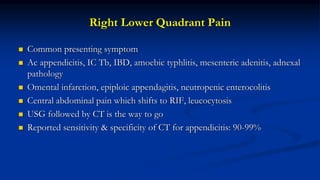 Right Lower Quadrant Pain
 Common presenting symptom
 Ac appendicitis, IC Tb, IBD, amoebic typhlitis, mesenteric adenitis, adnexal
pathology
 Omental infarction, epiploic appendagitis, neutropenic enterocolitis
 Central abdominal pain which shifts to RIF, leucocytosis
 USG followed by CT is the way to go
 Reported sensitivity & specificity of CT for appendicitis: 90-99%
 
