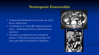 Neutropenic Enterocolitis
• Oedema & inflammation of cecum, asc colon
& occ small bowel
• Combination of chemoRx induced mucosal
injury - facilitating infection, altered immune
response
• Should be considered in any neutropenic
patient (<500 cells/cumm) presenting with
fever, pain RIF, GI bleed &/or diarrhoea
 
