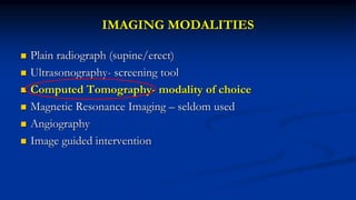 IMAGING MODALITIES
 Plain radiograph (supine/erect)
 Ultrasonography- screening tool
 Computed Tomography- modality of choice
 Magnetic Resonance Imaging – seldom used
 Angiography
 Image guided intervention
 