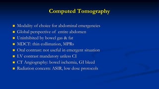 Computed Tomography
 Modality of choice for abdominal emergencies
 Global perspective of entire abdomen
 Uninhibited by bowel gas & fat
 MDCT: thin collimation, MPRs
 Oral contrast: not useful in emergent situation
 I.V contrast mandatory unless CI
 CT Angiography: bowel ischemia, GI bleed
 Radiation concern: ASIR, low dose protocols
 