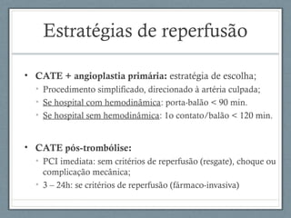 Estratégias de reperfusão
• CATE + angioplastia primária: estratégia de escolha;
• Procedimento simplificado, direcionado à artéria culpada;
• Se hospital com hemodinâmica: porta-balão < 90 min.
• Se hospital sem hemodinâmica: 1o contato/balão < 120 min.
• CATE pós-trombólise:
• PCI imediata: sem critérios de reperfusão (resgate), choque ou
complicação mecânica;
• 3 – 24h: se critérios de reperfusão (fármaco-invasiva)
 